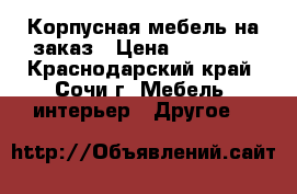 Корпусная мебель на заказ › Цена ­ 21 000 - Краснодарский край, Сочи г. Мебель, интерьер » Другое   